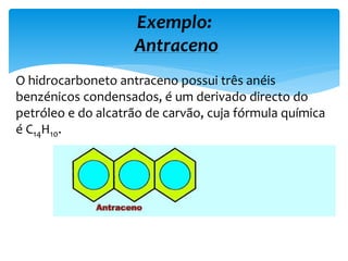 O hidrocarboneto antraceno possui três anéis
benzénicos condensados, é um derivado directo do
petróleo e do alcatrão de carvão, cuja fórmula química
é C14H10.
Exemplo:
Antraceno
 
