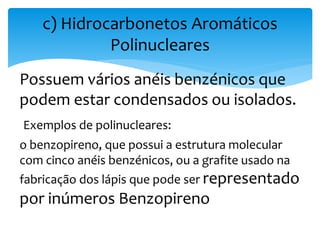 Possuem vários anéis benzénicos que
podem estar condensados ou isolados.
Exemplos de polinucleares:
o benzopireno, que possui a estrutura molecular
com cinco anéis benzénicos, ou a grafite usado na
fabricação dos lápis que pode ser representado
por inúmeros Benzopireno
c) Hidrocarbonetos Aromáticos
Polinucleares
 