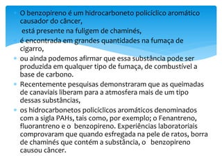  O benzopireno é um hidrocarboneto policíclico aromático
causador do câncer,
 está presente na fuligem de chaminés,
 é encontrada em grandes quantidades na fumaça de
cigarro,
 ou ainda podemos afirmar que essa substância pode ser
produzida em qualquer tipo de fumaça, de combustível a
base de carbono.
 Recentemente pesquisas demonstraram que as queimadas
de canaviais liberam para a atmosfera mais de um tipo
dessas substâncias,
 os hidrocarbonetos policíclicos aromáticos denominados
com a sigla PAHs, tais como, por exemplo; o Fenantreno,
fluorantreno e o benzopireno. Experiências laboratoriais
comprovaram que quando esfregada na pele de ratos, borra
de chaminés que contém a substância, o benzopireno
causou câncer.
 