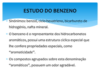  Sinónimos: benzol, ciclo-hexatrieno, bicarbureto de
hidrogénio, nafta mineral.
 O benzeno é o representante dos hidrocarbonetos
aromáticos, possui uma estrutura cíclica especial que
lhe confere propriedades especiais, como
“aromaticidade”.
 Os compostos agrupados sobre esta denominação
“aromáticos”, possuem um odor agradável.
ESTUDO DO BENZENO
 