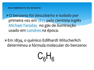 O benzeno foi descoberto e isolado por
primeira vez em 1825 pelo cientista inglês
Michael Faraday no gás de iluminação
usado em Londres na época.
DESCOBRIMENTO DO BENZENO
Em 1834, o químico Edilhardt Mitscherlich
determinou a fórmula molecular do benzeno:
C6H6
 