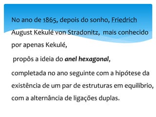 No ano de 1865, depois do sonho, Friedrich
August Kekulé von Stradonitz, mais conhecido
por apenas Kekulé,
propôs a ideia do anel hexagonal,
completada no ano seguinte com a hipótese da
existência de um par de estruturas em equilíbrio,
com a alternância de ligações duplas.
 