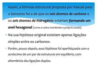  Assim, a fórmula estrutural proposta por Kekulé para
o benzeno foi a de que os seis átomos de carbono e
os seis átomos de hidrogénio estariam formando um
anel hexagonal (como a cobra mordendo a própria cauda).
 Na sua hipótese original existiam apenas ligações
simples entre os carbonos.
 Porém, pouco depois, essa hipótese foi aperfeiçoada com o
acréscimo de um par de estruturas em equilíbrio, com
alternância das ligações duplas.
 