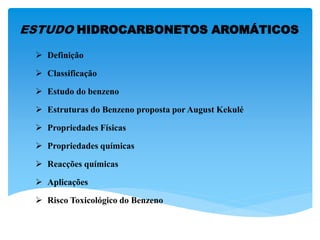 ESTUDO HIDROCARBONETOS AROMÁTICOS
 Definição
 Classificação
 Estudo do benzeno
 Estruturas do Benzeno proposta por August Kekulé
 Propriedades Físicas
 Propriedades químicas
 Reacções químicas
 Aplicações
 Risco Toxicológico do Benzeno
 