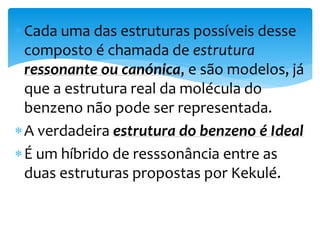 Cada uma das estruturas possíveis desse
composto é chamada de estrutura
ressonante ou canónica, e são modelos, já
que a estrutura real da molécula do
benzeno não pode ser representada.
A verdadeira estrutura do benzeno é Ideal
É um híbrido de resssonância entre as
duas estruturas propostas por Kekulé.
 