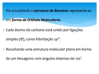  Na actualidade a estrutura do Benzeno representa-se
em forma de Orbitais Moleculares.
 Cada átomo de carbono está unido por ligações
simples (Ϭ), como hibridação 𝑠𝑝2
.
 Resultando uma estrutura molecular plana em forma
de um Hexagono com angulos internos de 120˚.
 