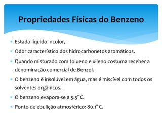  Estado líquido incolor,
 Odor característico dos hidrocarbonetos aromáticos.
 Quando misturado com tolueno e xileno costuma receber a
denominação comercial de Benzol.
 O benzeno é insolúvel em água, mas é miscível com todos os
solventes orgânicos.
 O benzeno evapora-se a 5.5° C.
 Ponto de ebulição atmosférico: 80.1° C.
Propriedades Físicas do Benzeno
 