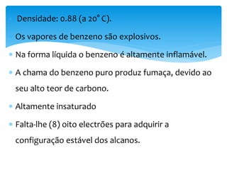  Densidade: 0.88 (a 20° C).
 Os vapores de benzeno são explosivos.
 Na forma líquida o benzeno é altamente inflamável.
 A chama do benzeno puro produz fumaça, devido ao
seu alto teor de carbono.
 Altamente insaturado
 Falta-lhe (8) oito electrões para adquirir a
configuração estável dos alcanos.
 