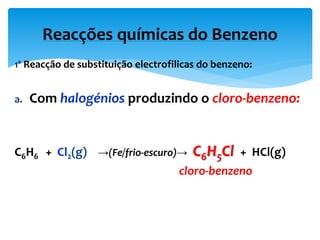 1ª Reacção de substituição electrofilicas do benzeno:
a. Com halogénios produzindo o cloro-benzeno:
C6H6 + Cl2(g) →(Fe/frio-escuro)→ C6H5Cl + HCl(g)
cloro-benzeno
Reacções químicas do Benzeno
 