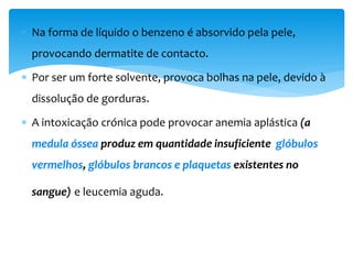  Na forma de líquido o benzeno é absorvido pela pele,
provocando dermatite de contacto.
 Por ser um forte solvente, provoca bolhas na pele, devido à
dissolução de gorduras.
 A intoxicação crónica pode provocar anemia aplástica (a
medula óssea produz em quantidade insuficiente glóbulos
vermelhos, glóbulos brancos e plaquetas existentes no
sangue) e leucemia aguda.
 
