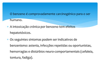  O benzeno é comprovadamente carcinogénico para o ser
humano.
 A intoxicação crónica por benzeno tem efeitos
hepatotóxicos.
 Os seguintes sintomas podem ser indicativos de
benzenismo: astenia, infecções repetidas ou oportunistas,
hemorragias e distúrbios neuro-comportamentais (cefaleia,
tontura, fadiga).
 