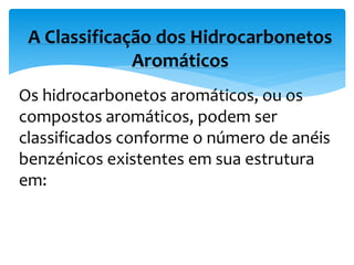Os hidrocarbonetos aromáticos, ou os
compostos aromáticos, podem ser
classificados conforme o número de anéis
benzénicos existentes em sua estrutura
em:
A Classificação dos Hidrocarbonetos
Aromáticos
 