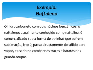 O hidrocarboneto com dois núcleos benzénicos, o
naftaleno; usualmente conhecido como naftalina, é
comercializado sob a forma de bolinhas que sofrem
sublimação, isto é; passa directamente do sólido para
vapor, é usado no combate às traças e baratas nos
guarda-roupas.
Exemplo:
Naftaleno
 