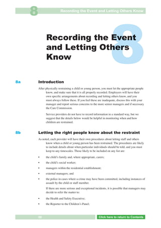 8                     Recording the Event and Letting Others Know




8a
                    Recording the Event
                    and Letting Others
                    Know

              Introduction
                                                                          8
              After physically restraining a child or young person, you must let the appropriate people
                    know, and make sure that it is all properly recorded. Employers will have their
                    own speciﬁc arrangements about recording and letting others know, and you
                    must always follow these. If you feel these are inadequate, discuss this with your
                    manager and report serious concerns to the more senior managers and if necessary
                    the Care Commission.

                    Service providers do not have to record information in a standard way, but we
                    suggest that the details below would be helpful in monitoring when and how
                    children are restrained.


8b            Letting the right people know about the restraint
              As noted, each provider will have their own procedures about letting staff and others
                    know when a child or young person has been restrained. The procedures are likely
                    to include details about when particular individuals should be told, and you must
                    keep to any timescales. Those likely to be included on any list are:

              •     the childʼs family and, where appropriate, carers;
              •     the childʼs social worker;
              •     managers within the residential establishment;
              •     external managers; and
              •     the police in cases where a crime may have been committed, including instances of
                    assault by the child or staff member.
                    If there are more serious and exceptional incidents, it is possible that managers may
                    decide to refer the matter to:

              •     the Health and Safety Executive;
              •     the Reporter to the Childrenʼs Panel;



 Return       59            Go to Key Considerations             Click here to returnto Contents
                                                                    Click here to return to Contents
 