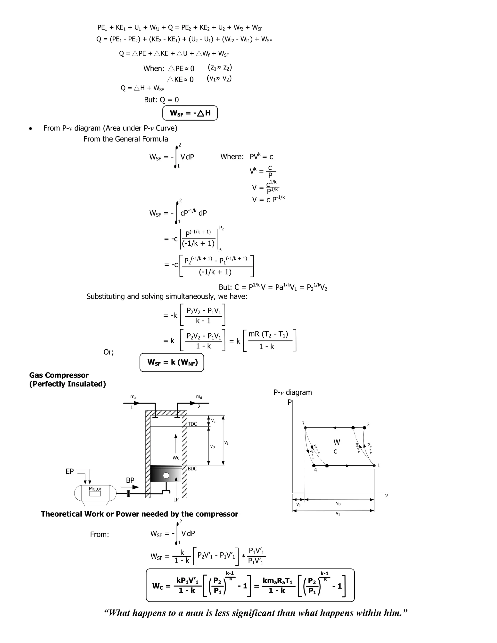 PE1 + KE1 + U1 + Wf1 + Q = PE2 + KE2 + U2 + Wf2 + WSF
                   Q = (PE1 - PE2) + (KE2 - KE1) + (U2 - U1) + (Wf2 - Wf1) + WSF

                              Q=     PE +   KE +          U+            Wf + WSF

                                      When:       PE ˜ 0                 (z1 ˜ z2)
                                                  KE ˜ 0                 (v1 ˜ v2)
                                                          ˜                      ˜
                              Q=     H + WSF
                                      But: Q = 0
                                                WSF = -                 H

   From P-v diagram (Area under P-v Curve)
               From the General Formula
                                                      2

                                        WSF = - V dP                                 Where: PVk = c
                                                   1                                              c
                                                                                            Vk =
                                                                                                  P
                                                                                                  1/k
                                                                                             V = c 1/k
                                                                                                 P
                                                      2                                      V = c P-1/k
                                        WSF = - cP-1/k dP
                                                      1
                                                                                 P2
                                                  P(-1/k + 1)
                                            = -c
                                                 (-1/k + 1)
                                                                                 P1
                                                               (-1/k + 1)
                                                          P2                 - P1(-1/k + 1)
                                               = -c
                                                                    (-1/k + 1)

                                                        But: C = P1/k V = Pa1/kV1 = P21/kV2
               Substituting and solving simultaneously, we have:
                                                          P2V2 - P1V1
                                            = -k
                                                             k-1

                                                          P2V2 - P1V1                           mR (T2 - T1)
                                            =k                                             =k
                                                             1-k                                   1-k
                        Or;
                                       WSF = k (WNF)
Gas Compressor
(Perfectly Insulated)
                                ma                               md
                                                                                                       P-v diagram
                                                                    2
                                                                                                           P
                                1

                                                                            vc
                                                              TDC                                                   3                              2


                                                                                      v1                                               W
                                                                                                                                                   PV =
                                                                                                                                            PV =




                                                                          vD
                                                                                                                          PV




                                                                                                                                                     k




                                                                                                                                       c
                                                                                                                        PV =
                                                                                                                        =




                                                                                                                                              c
                                                                                                                          k




                                                                                                                                                        c
                                                                                                                          c




                                                 Wc
                                                                                                                             c




                                                                                                                                                            1
                                                              BDC                                                         4
         EP
                               BP
                Motor
                                                                                                                                                                v
                                                 IP
                                                                                                               vc                      vD

   Theoretical Work or Power needed by the compressor                                                                                  v1
                                                      2

                From:                   WSF = - V dP
                                                      1

                                                   k                               P V’
                                        WSF =                       P2V’1 - P1V’1 * 1 1
                                                  1-k                              P1V’1
                                                                                      k-1                                        k-1
                                                                                       k                                          k
                                             kP1V’1                          P2                  kmaRaT1                P2
                                        WC =                                                -1 =                                       -1
                                              1-k                            P1                   1-k                   P1


                        “What happens to a man is less significant than what happens within him.”
 