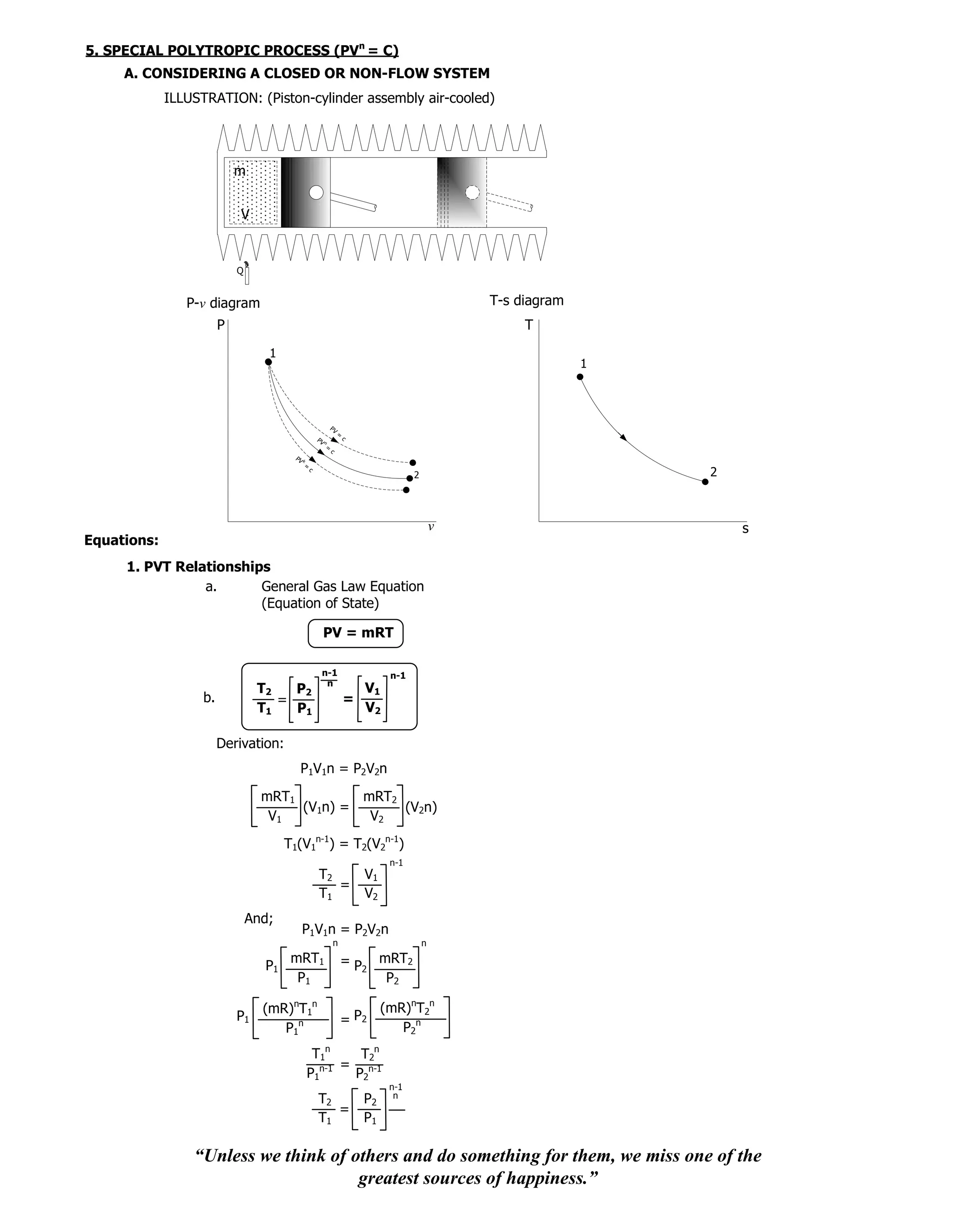 5. SPECIAL POLYTROPIC PROCESS (PVn = C)
     A. CONSIDERING A CLOSED OR NON-FLOW SYSTEM
             ILLUSTRATION: (Piston-cylinder assembly air-cooled)




                            m


                            V


                            Q


                P-v diagram                                                                        T-s diagram
                        P                                                                               T
                                   1
                                                                                                                 1



                                                              PV
                                                                   =
                                                     PV                c
                                                          n
                                                          =
                                                              c
                                        PV   k
                                             =
                                                 c
                                                                                       2                             2



                                                                                               v                         s
Equations:
     1. PVT Relationships
                a.      General Gas Law Equation
                        (Equation of State)

                                                          PV = mRT

                                                      n-1                        n-1
                                                       n
                                 T2   P2                                 V1
                   b.               =                                  =
                                 T1   P1                                 V2

                        Derivation:
                                         P1V1n = P2V2n
                                  mRT1         mRT2
                                       (V1n) =      (V2n)
                                   V1           V2
                                       T1(V1n-1) = T2(V2n-1)
                                                                                 n-1
                                                     T2                    V1
                                                        =
                                                     T1                    V2
                                And;
                                             P1V1n = P2V2n
                                                                  n                        n
                                        mRT1                           = P2 mRT2
                                  P1
                                         P1                                  P2

                                  (mR)nT1n                                      (mR)nT2n
                            P1                                         = P2
                                     P1n                                           P2n
                                                  T1n      T2n
                                                    n-1 =
                                                 P1       P2n-1
                                                                                 n-1
                                                                                  n
                                                     T2                    P2
                                                        =
                                                     T1                    P1

                 “Unless we think of others and do something for them, we miss one of the
                                      greatest sources of happiness.”
 