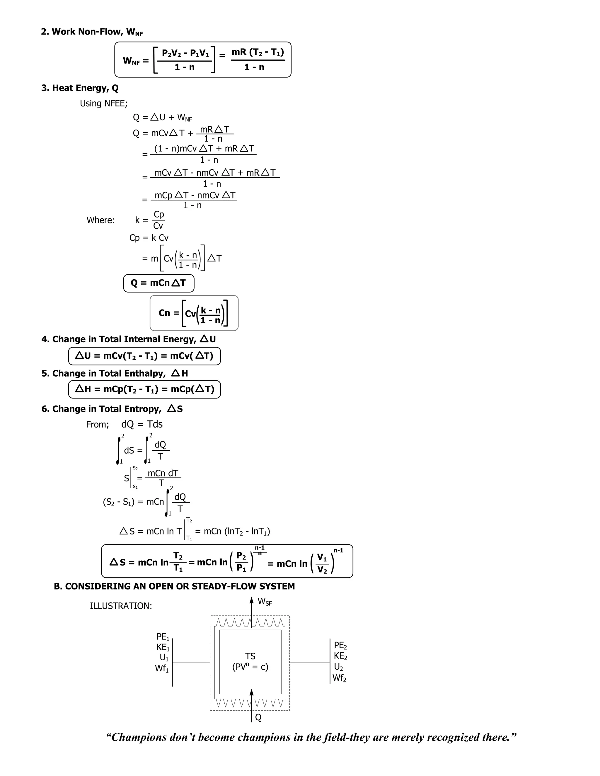 2. Work Non-Flow, WNF

                                       P2V2 - P1V1              = mR (T2 - T1)
                    WNF =
                                               1-n                  1-n

3. Heat Energy, Q
        Using NFEE;
                         Q=           U + WNF
                         Q = mCv           T + mR T
                                                1-n
                                    (1 - n)mCv T + mR T
                              =
                                               1-n
                              =     mCv T - nmCv T + mR                         T
                                                1-n
                                    mCp T - nmCv T
                              =
                                            1-n
                                    Cp
          Where:          k=
                                   Cv
                         Cp =      k Cv

                              = m Cv k - n                      T
                                     1-n

                         Q = mCn                T


                                      Cn = Cv k - n
                                              1-n

4. Change in Total Internal Energy,                         U
         U = mCv(T2 - T1) = mCv(                           T)

5. Change in Total Enthalpy,                    H
         H = mCp(T2 - T1) = mCp(                           T)

6. Change in Total Entropy,                    S
          From;     dQ = Tds
                    2             2
                                      dQ
                        dS =
                    1          1
                                       T
                         s2
                               mCn dT
                        S =
                         s1      T 2
                                               dQ
             (S2 - S1) = mCn
                                           1
                                                T
                                                    T2

                         S = mCn ln T                    = mCn (lnT2 - lnT1)
                                                    T1
                                                                         n-1                   n-1
                                                                          n
                               T2          P2                                             V1
                    S = mCn ln    = mCn ln                                     = mCn ln
                               T1          P1                                             V2
  B. CONSIDERING AN OPEN OR STEADY-FLOW SYSTEM
                                                                          WSF
          ILLUSTRATION:


                                      PE1
                                      KE1                                                      PE2
                                       U1                              TS                      KE2
                                      Wf1                           (PVn = c)                  U2
                                                                                               Wf2



                                                                         Q

              “Champions don’t become champions in the field-they are merely recognized there.”
 