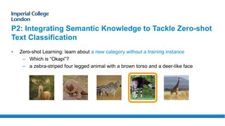 P2: Integrating Semantic Knowledge to Tackle Zero-shot
Text Classification
• Zero-shot Learning: learn about a new category without a training instance
– Which is “Okapi”?
– a zebra-striped four legged animal with a brown torso and a deer-like face
 