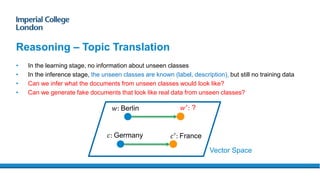 • In the learning stage, no information about unseen classes
• In the inference stage, the unseen classes are known (label, description), but still no training data
• Can we infer what the documents from unseen classes would look like?
• Can we generate fake documents that look like real data from unseen classes?
Reasoning – Topic Translation
𝑐: Germany
𝑤: Berlin 𝑤′
: ?
𝑐′
: France
Vector Space
 