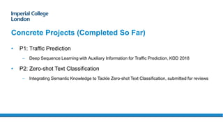 Concrete Projects (Completed So Far)
• P1: Traffic Prediction
– Deep Sequence Learning with Auxiliary Information for Traffic Prediction, KDD 2018
• P2: Zero-shot Text Classification
– Integrating Semantic Knowledge to Tackle Zero-shot Text Classification, submitted for reviews
 
