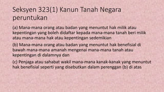 Seksyen 323(1) Kanun Tanah Negara
peruntukan
(a) Mana-mana orang atau badan yang menuntut hak milik atau
kepentingan yang boleh didaftar kepada mana-mana tanah beri milik
atau mana-mana hak atau kepentingan sedemikian
(b) Mana-mana orang atau badan yang menuntut hak benefisial di
bawah mana-mana amanah mengenai mana-mana tanah atau
kepentingan di dalamnya dan
(c) Penjaga atau sahabat wakil mana-mana kanak-kanak yang menuntut
hak benefisial seperti yang disebutkan dalam perenggan (b) di atas
 