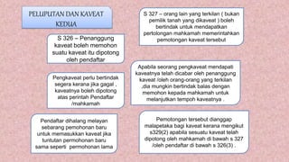PELUPUTAN DAN KAVEAT
KEDUA
S 326 – Penanggung
kaveat boleh memohon
suatu kaveat itu dipotong
oleh pendaftar
S 327 – orang lain yang terkilan ( bukan
pemilik tanah yang dikaveat ) boleh
bertindak untuk mendapatkan
pertolongan mahkamah memerintahkan
pemotongan kaveat tersebut
Apabila seorang pengkaveat mendapati
kaveatnya telah dicabar oleh penanggung
kaveat /oleh orang-orang yang terkilan
,dia mungkin bertindak balas dengan
memohon kepada mahkamah untuk
melanjutkan tempoh kaveatnya .
Pengkaveat perlu bertindak
segera kerana jika gagal ,
kaveatnya boleh dipotong
atas perintah Pendaftar
/mahkamah
Pemotongan tersebut dianggap
malapetaka bagi kaveat kerana mengikut
s329(2) apabila sesuatu kaveat telah
dipotong oleh mahkamah di bawah s 327
/oleh pendaftar di bawah s 326(3) .
Pendaftar dihalang melayan
sebarang pemohonan baru
untuk memasukkan kaveat jika
tuntutan permohonan baru
sama seperti permohonan lama
 
