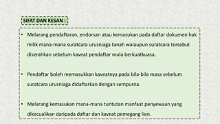 SIFAT DAN KESAN :
• Melarang pendaftaran, endorsan atau kemasukan pada daftar dokumen hak
milik mana-mana suratcara urusniaga tanah walaupun suratcara tersebut
diserahkan sebelum kaveat pendaftar mula berkuatkuasa.
• Pendaftar boleh memasukkan kaveatnya pada bila-bila masa sebelum
suratcara urusniaga didaftarkan dengan sempurna.
• Melarang kemasukan mana-mana tuntutan manfaat penyewaan yang
dikecualikan daripada daftar dan kaveat pemegang lien.
 