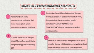 KEMASUKAN KAVEAT PENDAFTAR / PROSEDUR
Pendaftar tidak perlu
menunggu permohonan dari
mana‐mana pihak untuk
memasukkan kaveat Pendaftar.
Ia boleh dimasukkan dengan
inisiatif Pendaftar sendiri iaitu
dengan menggunakan Borang
19F.
Kemasukan hendaklah dilaksanakan dengan
membuat endorsan pada dokumen hak milik,
dengan tulisan dan meterainya sendiri
perkataan “ KAVEAT PERNDAFTAR
DIMASUKKAN”, dengan menyatakan waktu
kemasukan itu.
Pendaftar kemudiannya mengemukakan notis
melalui Borang 19A kepada pemunya tanah bagi
memaklumkan kewujudan kaveat tersebut.
1
2
4
3
 