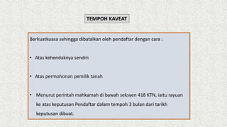 TEMPOH KAVEAT
Berkuatkuasa sehingga dibatalkan oleh pendaftar dengan cara :
• Atas kehendaknya sendiri
• Atas permohonan pemilik tanah
• Menurut perintah mahkamah di bawah seksyen 418 KTN, iaitu rayuan
ke atas keputusan Pendaftar dalam tempoh 3 bulan dari tarikh
keputusan dibuat.
 