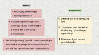 KESAN :
• Kesan yang sama dengan
kaviet persendirian.
• Menghalang sebarang bentuk
urusniaga ke atas tanah tersebut
bermula dari tarikh kaveat
berkuatkuasa.
• Jika peminjam wang (pemilik tanah/pajakan) ingin
menjalankan urusniaga berhubungan tanah itu,
masalah lien perlu diselesaikan terlebih dahulu.
PENAMATAN :
 Ditarik balik oleh pemegang
lien
 Dibatalkan oleh Pendaftar
bila hutang telah dibayar
sepenuhnya
 Bila tanah dijual melalui
perintah jualan
 
