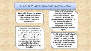 KES : CHNG SIN POEY &SONS SDN. BHD. LWAN QUEK LIAN MENG [1979] 1 MLJ 98
Kaveat telah dimasukkan dengan
mengikat tanah keseluruhannya ,
pada hal pengkaveat mahu
mengikat tanah kepentingan
tertentu sahaja
Pengkaveat berhujah bahawa
oleh sebab jentera pentadbiran di
pejabat tanah ketika itu tidak
memungkinkan pendaftaran hak
milik strata bagi sebuah
bangunan yang mempunyai
banyak tingkat , dia tidak dapat
memasukkan kaveat yang
melindungi kepentingannya yang
terhad itu
Pemilik tanah berhujah bahawa
oleh sebab kaveat itu telah
dimasukkan supaya mengikat
keseluruhan tanah dan bukan
kepentingan pengkaveat sahaja ,
kaveat itu tidak sah dan
hendaklah dipotong
Hakim Syed Othman telah
merujuk kepada kes yang
diputuskan di Australia , iaitu
Queensland Estates lwn Co-
ownership Land (1969) Qld R 150
dan memutuskaN bahawa di
bawah KTN, mahkamah
mempunyai kuasa untuk
memerintahkan supaya kaveat itu
dipinda
 