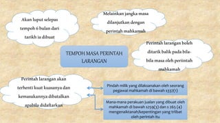 TEMPOH MASA PERINTAH
LARANGAN
Akanluputselepas
tempoh6bulandari
tarikhiadibuat
Melainkanjangkamasa
dilanjutkandengan
perintahmahkamah
Perintahlaranganboleh
ditarikbalikpadabila-
bilamasaolehperiintah
mahkamah
Perintahlaranganakan
terhentikuatkuasanyadan
kemasukannyadibatalkan
apabiladidaftarkan
Pindah milik yang dilaksanakan oleh seorang
pegawai mahkamah di bawah s337(1)
Mana-mana perakuan jualan yang dibuat oleh
mahkamah di bawah s259(3) dan s 265 (4)
mengenaiktanah/kepentingan yang trlibat
oleh perintah itu
 
