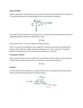 Mass and Weight

Mass is a property of matter by which we can compare the response of one body with that of another. It
is an absolute quantity since the measurement of mass can be made at any location.




The weight of a body, however, is not absolute since it is measured in a gravitational field, and hence its
magnitude depends on where the measurement is made.

                                                   W = mg

By comparison with F = ma, we term g the acceleration of gravity

UNITS: In SI system, if the body has a mass m (kg) and is located at a point where the acceleration to
gravity is g (m/s2), then the weight is expressed in Newtons as W = mg. In a particular, if the body is
located at “standard location,” the acceleration due to gravity is g = 9.81 m/s2.

The Equation of Motion

When more than one force acts on a particle, the resultant force is determined by a vector summation
of all the forces, for this more general case, the equation of motion may be written as:

                                                  ΣF = ma

Example 1:

A horizontal force of 10-N is applied to a 4-kg block that is at rest on a perfectly smooth, level surface.
Find the speed of the block and how far it has gone after 6s.
 
