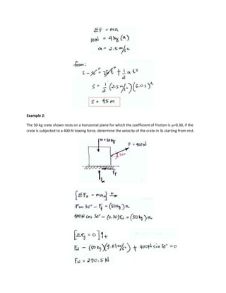Example 2:

The 50-kg crate shown rests on a horizontal plane for which the coefficient of friction is µ=0.30, if the
crate is subjected to a 400-N towing force, determine the velocity of the crate in 3s starting from rest.
 