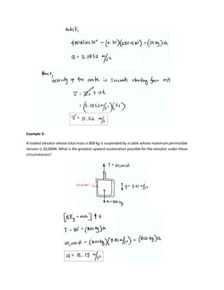 Example 3:

A loaded elevator whose total mass is 800 kg is suspended by a cable whose maximum permissible
tension is 20,000N. What is the greatest upward acceleration possible for the elevator under these
circumstances?
 