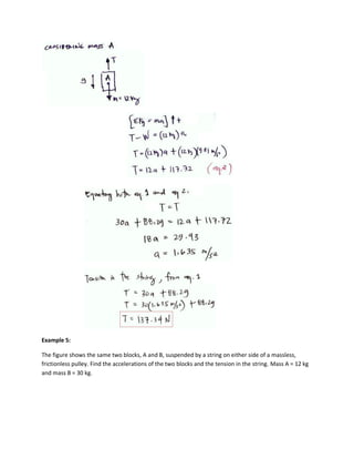 Example 5:

The figure shows the same two blocks, A and B, suspended by a string on either side of a massless,
frictionless pulley. Find the accelerations of the two blocks and the tension in the string. Mass A = 12 kg
and mass B = 30 kg.
 