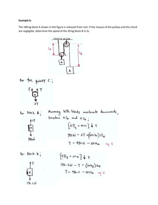 Example 6:

The 100-kg block A shown in the figure is released from rest. If the masses of the pulleys and the chord
are negligible, determine the speed of the 20-kg block B in 2s.
 