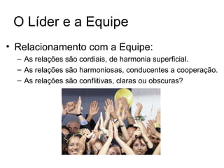 O Líder e a Equipe
• Relacionamento com a Equipe:
  – As relações são cordiais, de harmonia superficial.
  – As relações são harmoniosas, conducentes a cooperação.
  – As relações são conflitivas, claras ou obscuras?
 