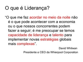 O que é Liderança?
“O que me faz acordar no meio da noite não
  é o que pode acontecer com a economia
  ou o que nossos concorrentes podem
  fazer a seguir; é me preocupar se temos
  capacidade de liderança e talento para
  implementar novas estratégias globais
  mais complexas”.
                                    David Whitwan
          Presidente e CEO da Whierpool Corporation
 
