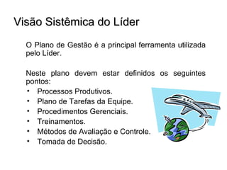 Visão Sistêmica do Líder
  O Plano de Gestão é a principal ferramenta utilizada
  pelo Líder.

  Neste plano devem estar definidos os seguintes
  pontos:
  • Processos Produtivos.
  • Plano de Tarefas da Equipe.
  • Procedimentos Gerenciais.
  • Treinamentos.
  • Métodos de Avaliação e Controle.
  • Tomada de Decisão.
 