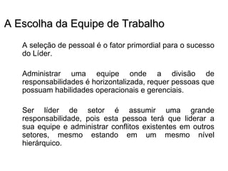 A Escolha da Equipe de Trabalho
   A seleção de pessoal é o fator primordial para o sucesso
   do Líder.

   Administrar uma equipe onde a divisão de
   responsabilidades é horizontalizada, requer pessoas que
   possuam habilidades operacionais e gerenciais.

   Ser líder de setor é assumir uma grande
   responsabilidade, pois esta pessoa terá que liderar a
   sua equipe e administrar conflitos existentes em outros
   setores, mesmo estando em um mesmo nível
   hierárquico.
 