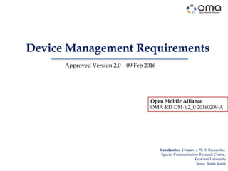 Device Management Requirements
Hamdamboy Urunov, a Ph.D. Researcher.
Special Communication Research Center.,
Kookmin University
Seoul, South Korea
Approved Version 2.0 – 09 Feb 2016
Open Mobile Alliance
OMA-RD-DM-V2_0-20160209-A
 