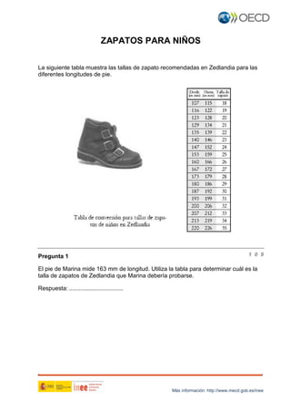 Más información: http://www.mecd.gob.es/inee
ZAPATOS PARA NIÑOS
La siguiente tabla muestra las tallas de zapato recomendadas en Zedlandia para las
diferentes longitudes de pie.
Pregunta 1 1 0 9
El pie de Marina mide 163 mm de longitud. Utiliza la tabla para determinar cuál es la
talla de zapatos de Zedlandia que Marina debería probarse.
Respuesta: .................................
 