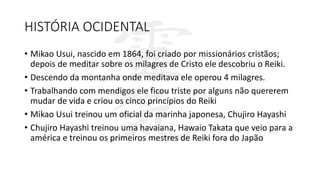 HISTÓRIA OCIDENTAL
• Mikao Usui, nascido em 1864, foi criado por missionários cristãos;
depois de meditar sobre os milagres de Cristo ele descobriu o Reiki.
• Descendo da montanha onde meditava ele operou 4 milagres.
• Trabalhando com mendigos ele ficou triste por alguns não quererem
mudar de vida e criou os cinco princípios do Reiki
• Mikao Usui treinou um oficial da marinha japonesa, Chujiro Hayashi
• Chujiro Hayashi treinou uma havaiana, Hawaio Takata que veio para a
américa e treinou os primeiros mestres de Reiki fora do Japão
 
