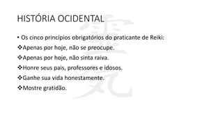 HISTÓRIA OCIDENTAL
• Os cinco princípios obrigatórios do praticante de Reiki:
Apenas por hoje, não se preocupe.
Apenas por hoje, não sinta raiva.
Honre seus pais, professores e idosos.
Ganhe sua vida honestamente.
Mostre gratidão.
 