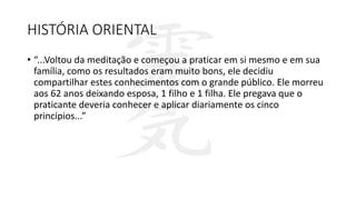 HISTÓRIA ORIENTAL
• “...Voltou da meditação e começou a praticar em si mesmo e em sua
família, como os resultados eram muito bons, ele decidiu
compartilhar estes conhecimentos com o grande público. Ele morreu
aos 62 anos deixando esposa, 1 filho e 1 filha. Ele pregava que o
praticante deveria conhecer e aplicar diariamente os cinco
princípios...”
 