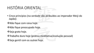 HISTÓRIA ORIENTAL
• Cinco princípios (na verdade são atribuídos ao imperador Meiji do
Japão):
Não fique com raiva hoje.
Não fique preocupado hoje.
Seja grato hoje.
Trabalhe duro hoje (prática meditativa/evolução pessoal)
Seja gentil com os outros hoje.
 