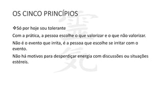 OS CINCO PRINCÍPIOS
Só por hoje sou tolerante
Com a prática, a pessoa escolhe o que valorizar e o que não valorizar.
Não é o evento que irrita, é a pessoa que escolhe se irritar com o
evento.
Não há motivos para desperdiçar energia com discussões ou situações
estéreis.
 