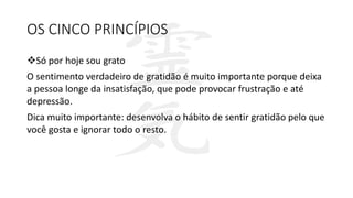 OS CINCO PRINCÍPIOS
Só por hoje sou grato
O sentimento verdadeiro de gratidão é muito importante porque deixa
a pessoa longe da insatisfação, que pode provocar frustração e até
depressão.
Dica muito importante: desenvolva o hábito de sentir gratidão pelo que
você gosta e ignorar todo o resto.
 