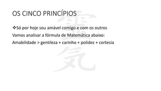 OS CINCO PRINCÍPIOS
Só por hoje sou amável comigo e com os outros
Vamos analisar a fórmula de Matemática abaixo:
Amabilidade > gentileza + carinho + polidez + cortesia
 